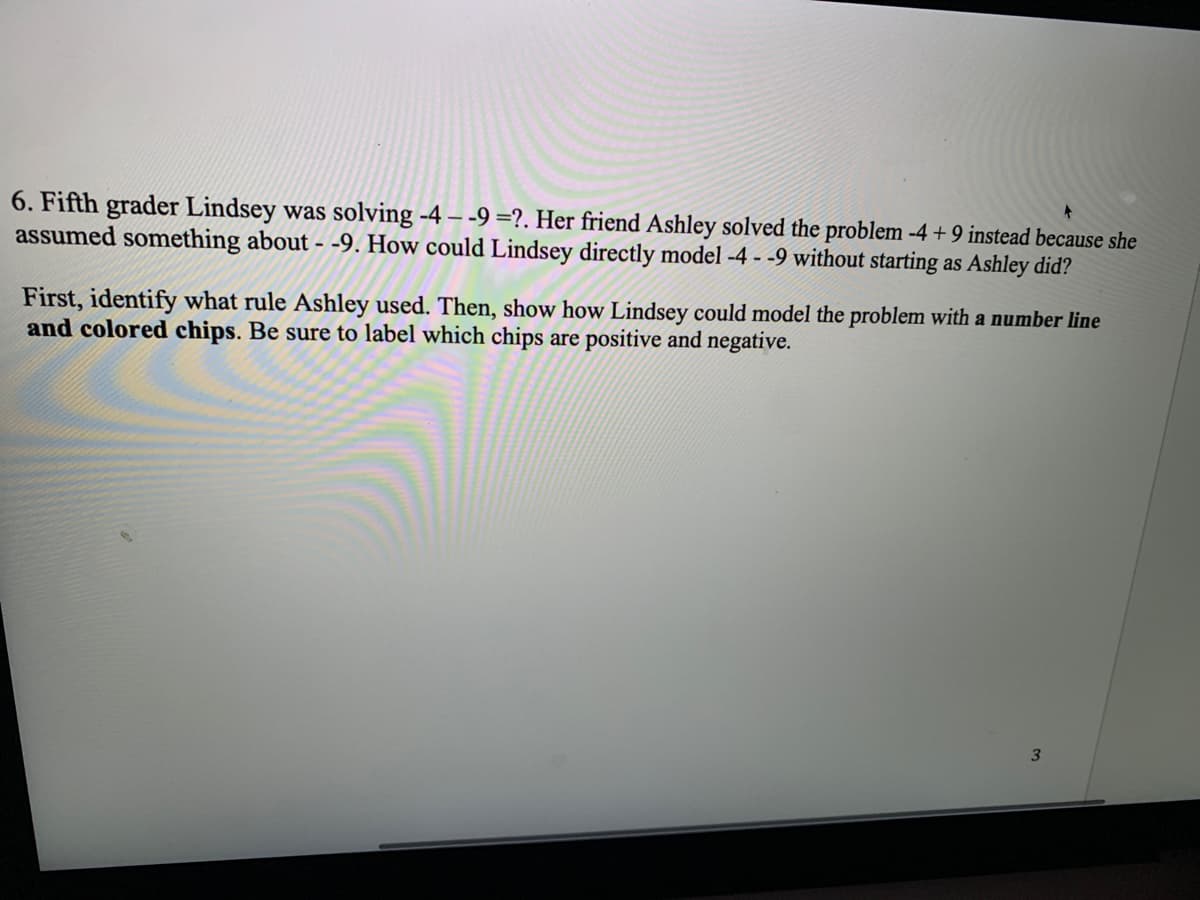 6. Fifth grader Lindsey was solving -4 – -9 =?. Her friend Ashley solved the problem -4 + 9 instead because she
assumed something about - -9. How could Lindsey directly model -4 - -9 without starting as Ashley did?
First, identify what rule Ashley used. Then, show how Lindsey could model the problem with a number line
and colored chips. Be sure to label which chips are positive and negative.
3.
