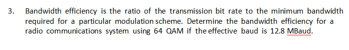 3.
Bandwidth efficiency is the ratio of the transmission bit rate to the minimum bandwidth
required for a particular modulation scheme. Determine the bandwidth efficiency for a
radio communications system using 64 QAM if the effective baud is 12.8 MBaud.