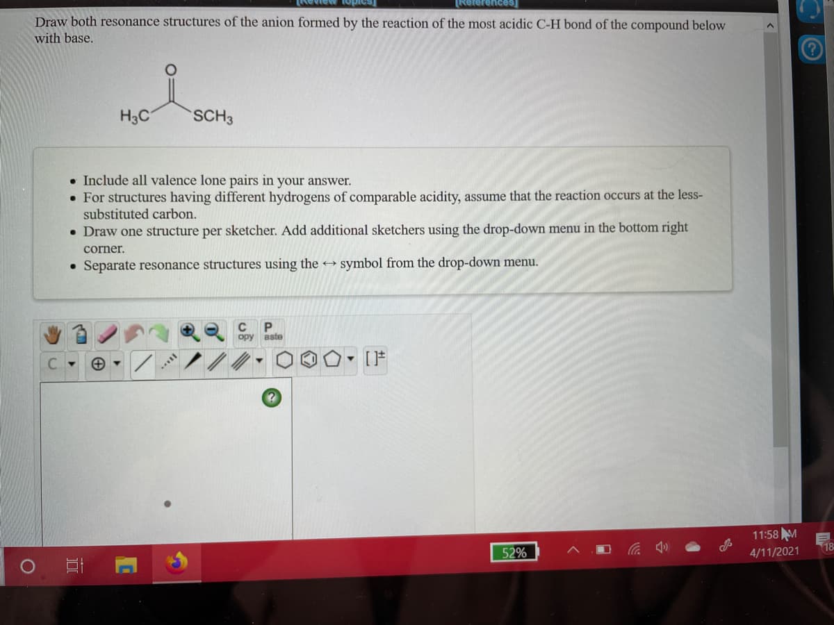 ew topic
[References
Draw both resonance structures of the anion formed by the reaction of the most acidic C-H bond of the compound below
with base.
H3C
SCH3
• Include all valence lone pairs in your answer.
• For structures having different hydrogens of comparable acidity, assume that the reaction occurs at the less-
substituted carbon.
• Draw one structure per sketcher. Add additional sketchers using the drop-down menu in the bottom right
corner.
• Separate resonance structures using the → symbol from the drop-down menu.
C
P
opy aste
11:58 M
18
52%
4/11/2021
