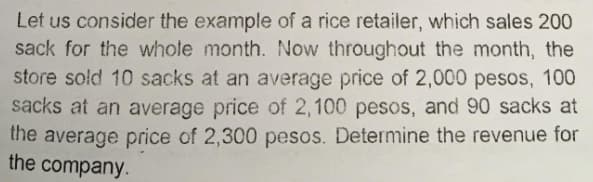 Let us consider the example of a rice retailer, which sales 200
sack for the whole month. Now throughout the month, the
store sold 10 sacks at an average price of 2,000 pesos, 100
sacks at an average price of 2,100 pesos, and 90 sacks at
the average price of 2,300 pesos. Determine the revenue for
the company.
