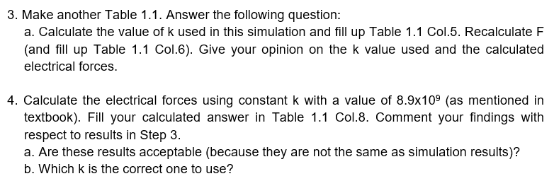 3. Make another Table 1.1. Answer the following question:
a. Calculate the value of k used in this simulation and fill up Table 1.1 Col.5. Recalculate F
(and fill up Table 1.1 Col.6). Give your opinion on the k value used and the calculated
electrical forces.
4. Calculate the electrical forces using constant k with a value of 8.9x10° (as mentioned in
textbook). Fill your calculated answer in Table 1.1 Col.8. Comment your findings with
respect to results in Step 3.
a. Are these results acceptable (because they are not the same as simulation results)?
b. Which k is the correct one to use?
