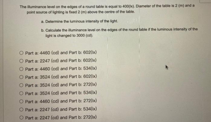 The illuminance level on the edges of a round table is equal to 400(ix). Diameter of the table is 2 (m) and a
point source of lighting is fixed 2 (m) above the centre of the table.
a. Determine the luminous intensity of the light.
b. Calculate the illuminance level on the edges of the round table if the luminous intensity of the
light is changed to 3000 (cd).
O Part a: 4460 (cd) and Part b: 602(Ix)
O Part a: 2247 (cd) and Part b: 602(Ix)
O Part a: 4460 (cd) and Part b: 534(Ix)
O Part a: 3524 (cd) and Part b: 602(Ix)
O Part a: 3524 (cd) and Part b: 272(Ix)
O Part a: 3524 (cd) and Part b: 534(bx)
O Part a: 4460 (cd) and Part b: 272(Ix)
O Part a: 2247 (cd) and Part b: 534(lx)
O Part a: 2247 (cd) and Part b: 272(Ix)

