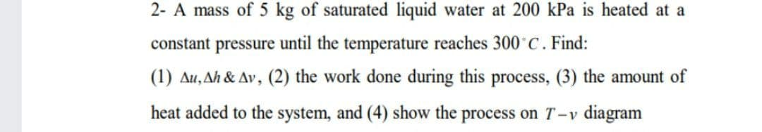 2- A mass of 5 kg of saturated liquid water at 200 kPa is heated at a
constant pressure until the temperature reaches 300°C. Find:
(1) Au, Ah & Av, (2) the work done during this process, (3) the amount of
heat added to the system, and (4) show the process on T-v diagram
