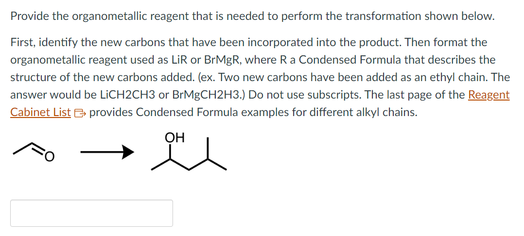Provide the organometallic reagent that is needed to perform the transformation shown below.
First, identify the new carbons that have been incorporated into the product. Then format the
organometallic reagent used as LiR or BrMgR, where R a Condensed Formula that describes the
structure of the new carbons added. (ex. Two new carbons have been added as an ethyl chain. The
answer would be LiCH2CH3 or BrMgCH2H3.) Do not use subscripts. The last page of the Reagent
Cabinet List provides Condensed Formula examples for different alkyl chains.
OH