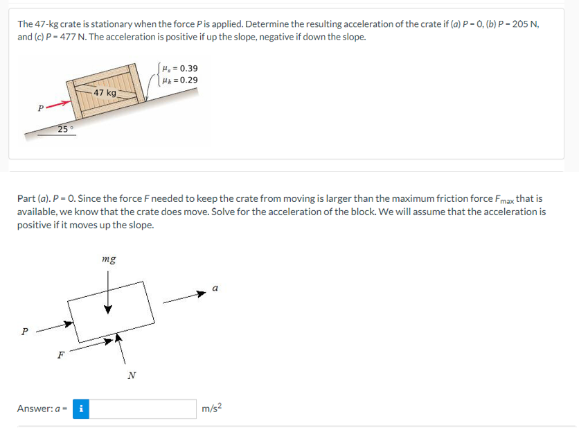 The 47-kg crate is stationary when the force Pis applied. Determine the resulting acceleration of the crate if (a) P = 0, (b) P = 205 N,
and (c) P = 477 N. The acceleration is positive if up the slope, negative if down the slope.
SH, = 0.39
Hx = 0.29
47 kg
P
25°
Part (a). P = 0. Since the force F needed to keep the crate from moving is larger than the maximum friction force Fmax that is
available, we know that the crate does move. Solve for the acceleration of the block. We will assume that the acceleration is
positive if it moves up the slope.
mg
N
Answer: a-
m/s2
