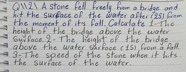 As
Q121 A stone fell freely from a bridge and
hit the surface of the water after (25) from
the moment of it's fall. Calculate 1-The
height of the bridge above the water
Surface. 2- The height of the bridge
above the water surface (151 from a fall.
3-The speed of the stone when it hits
the surface of the water.