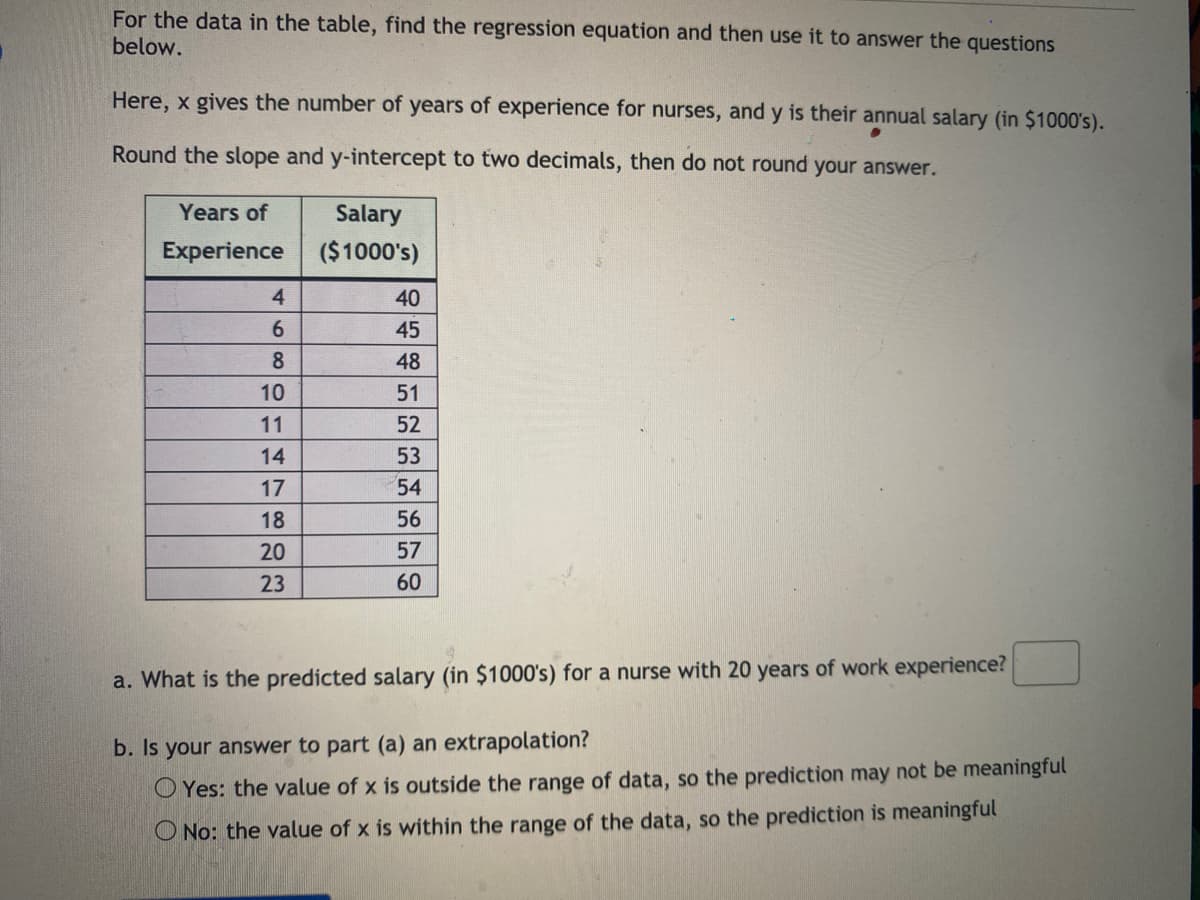 For the data in the table, find the regression equation and then use it to answer the questions
below.
Here, x gives the number of years of experience for nurses, and y is their annual salary (in $1000's).
Round the slope and y-intercept to two decimals, then do not round your answer.
Years of
Salary
Experience
($1000's)
4
40
6.
45
8
48
10
51
11
52
14
53
17
54
18
56
20
57
23
60
a. What is the predicted salary (in $1000's) for a nurse with 20 years of work experience?
b. Is your answer to part (a) an extrapolation?
O Yes: the value of x is outside the range of data, so the prediction may not be meaningful
O No: the value of x is within the range of the data, so the prediction is meaningful
