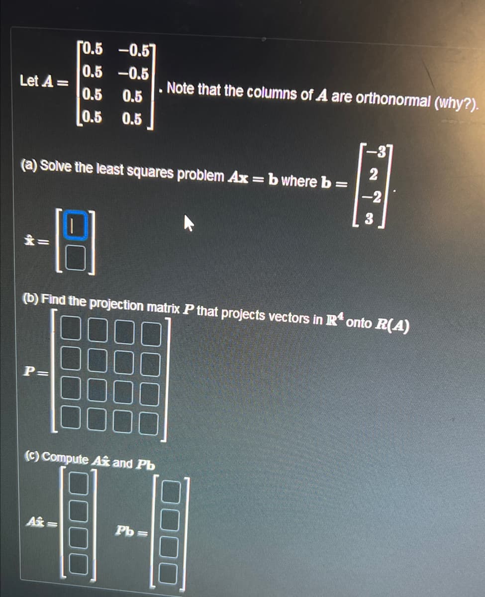 Let A =
[0.5
-0.51
0.5
-0.5
0.5
0.5
0.5 0.5
(a) Solve the least squares problem Ax = b where b =
=
P=
48
(b) Find the projection matrix P that projects vectors in Rª onto R(A)
(c) Compute A and Pb
Ax=
Note that the columns of A are orthonormal (why?).
Pb
2
-2
3
▸