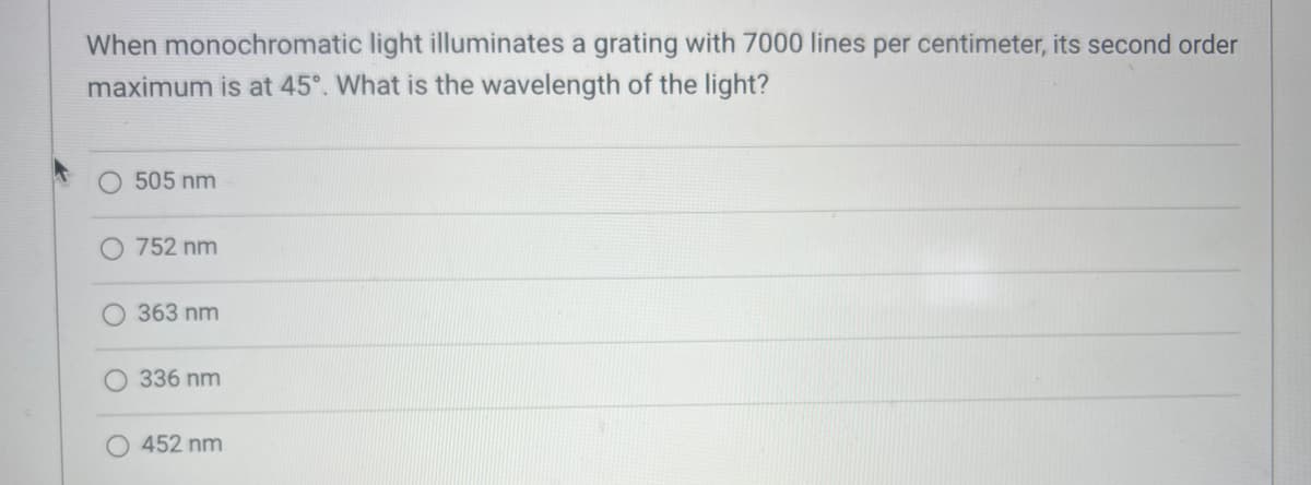 When monochromatic light illuminates a grating with 7000 lines per centimeter, its second order
maximum is at 45°. What is the wavelength of the light?
505 nm
752 nm
363 nm
336 nm
452 nm