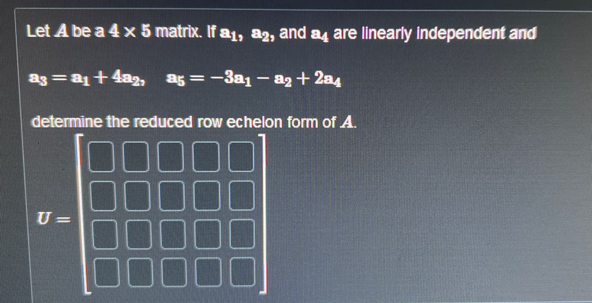 Let A be a 4 x 5 matrix. If a₁, a2, and a are linearly independent and
a3 = a₁ +4a2, a5 = -3a1 - a₂ + 2a4
determine the reduced row echelon form of A.
U=