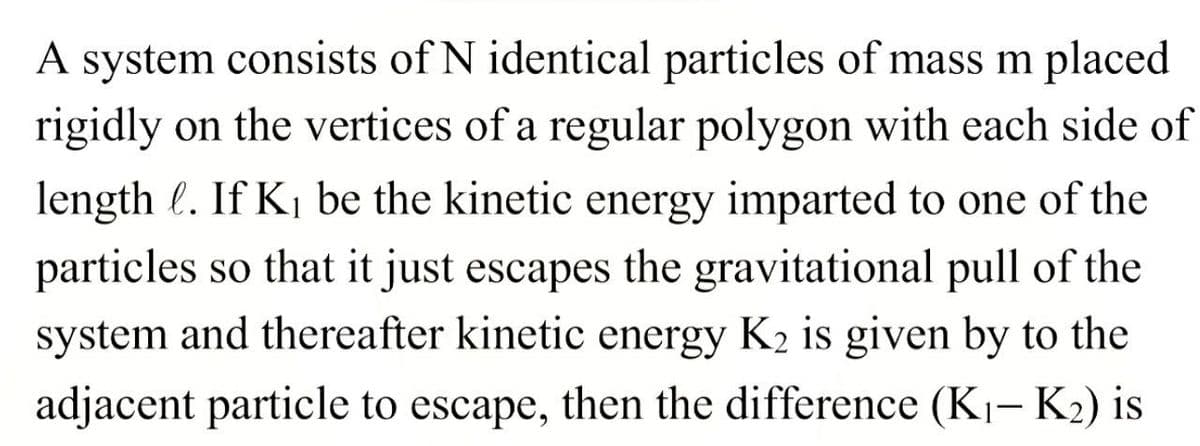 A system consists of N identical particles of mass m placed
rigidly on the vertices of a regular polygon with each side of
length l. If K₁ be the kinetic energy imparted to one of the
particles so that it just escapes the gravitational pull of the
system and thereafter kinetic energy K₂ is given by to the
adjacent particle to escape, then the difference (K₁-K₂) is