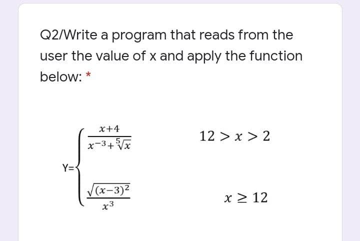 Q2/Write a program that reads from the
user the value of x and apply the function
below: *
x+4
12 > x > 2
x-3+Vx
Y=<
(х-3)2
x > 12
x3
