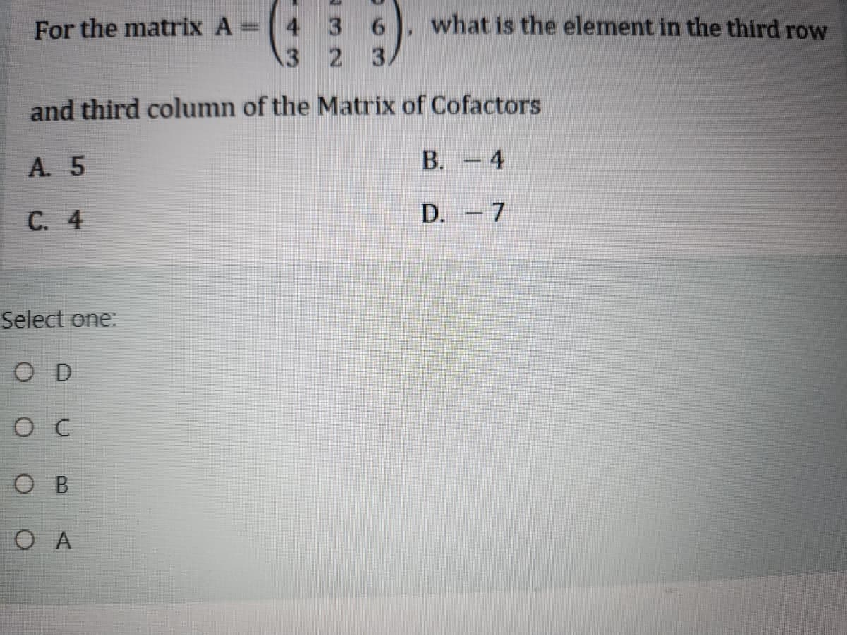 For the matrix A =
4
3
"
6 what is the element in the third row
3
2
and third column of the Matrix of Cofactors
A. 5
C. 4
B. 4
D. -7
Select one:
OD
O C
OB
OA