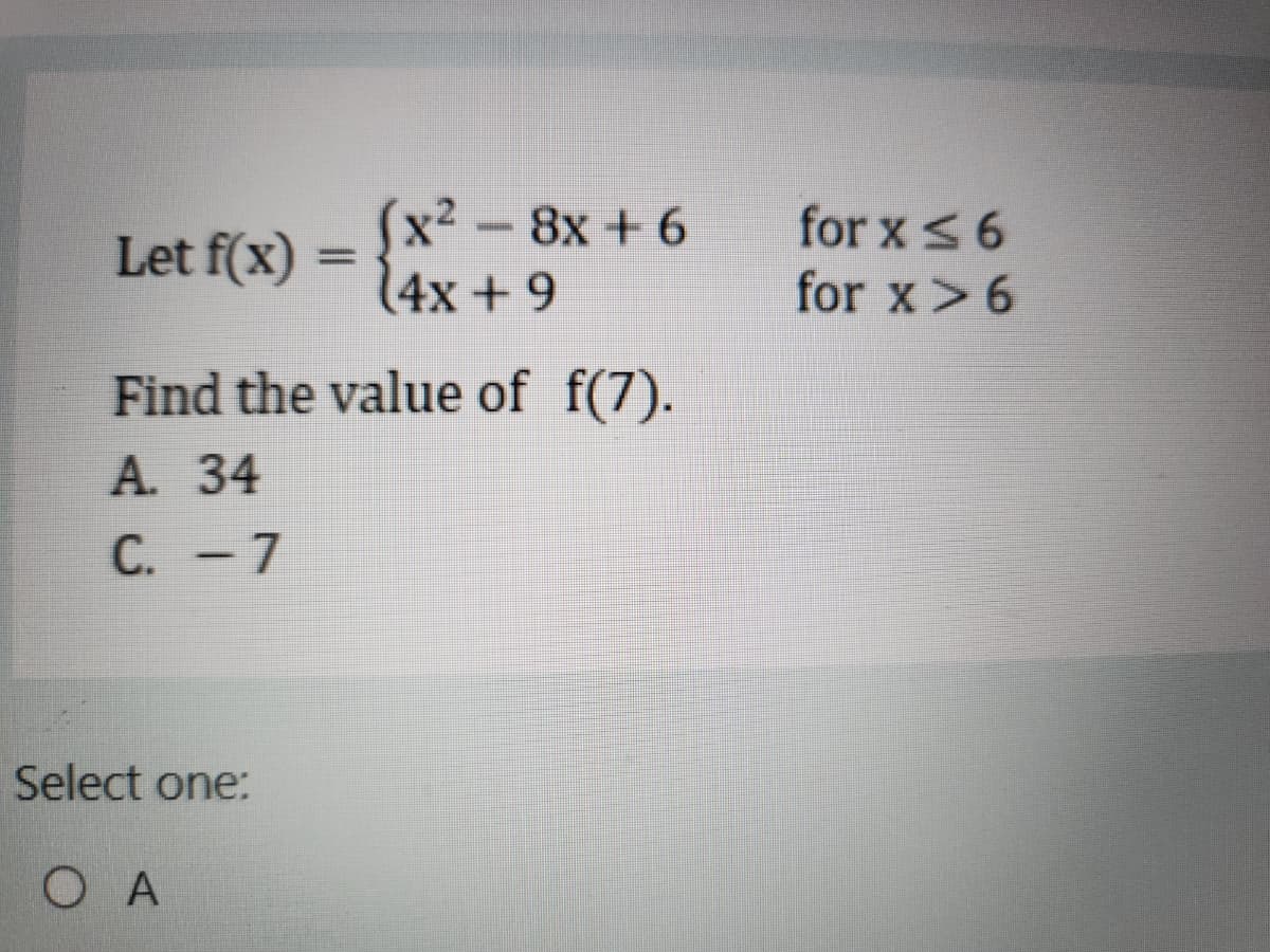 Let f(x)
=
(x²-8x+6
(4x+9
for x ≤6
for x > 6
Find the value of f(7).
A. 34
C. -7
Select one:
OA