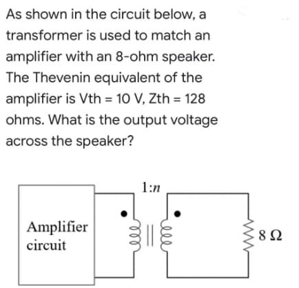 As shown in the circuit below, a
transformer
is used to match an
amplifier with an 8-ohm speaker.
The Thevenin equivalent of the
amplifier is Vth = 10 V, Zth = 128
ohms. What is the output voltage
across the speaker?
1:n
Amplifier
circuit
892