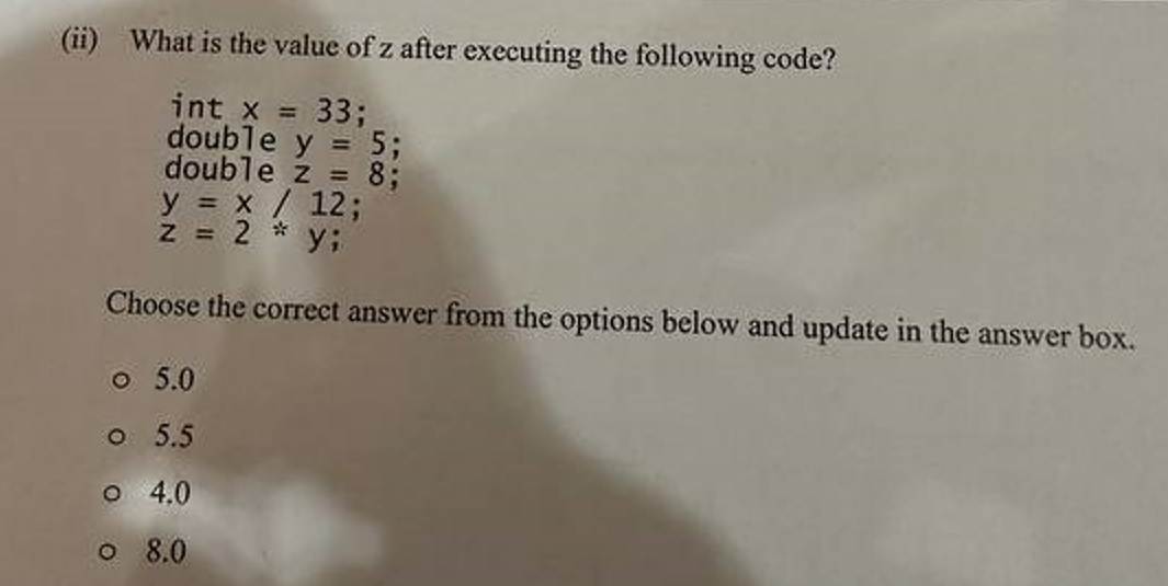 (ii) What is the value of z after executing the following code?
int x = 33;
double y = 5;
double z = 8;
y = x / 12;
z = 2 *y;
Choose the correct answer from the options below and update in the answer box.
o 5.0
0 5.5
o 4.0
o 8.0