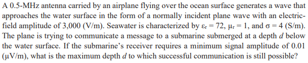 A 0.5-MHz antenna carried by an airplane flying over the ocean surface generates a wave that
approaches the water surface in the form of a normally incident plane wave with an electric-
field amplitude of 3,000 (V/m). Seawater is characterized by &r=72, µr = 1, and o = 4 (S/m).
The plane is trying to communicate a message to a submarine submerged at a depth d below
the water surface. If the submarine's receiver requires a minimum signal amplitude of 0.01
(µV/m), what is the maximum depth d to which successful communication is still possible?