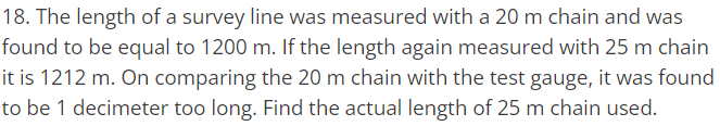 18. The length of a survey line was measured with a 20 m chain and was
found to be equal to 1200 m. If the length again measured with 25 m chain
it is 1212 m. On comparing the 20 m chain with the test gauge, it was found
to be 1 decimeter too long. Find the actual length of 25 m chain used.
