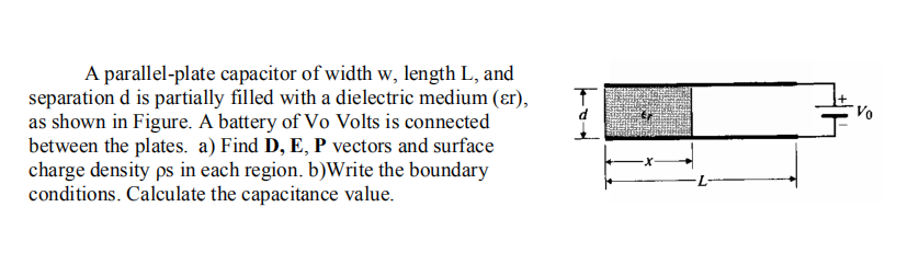 A parallel-plate capacitor of width w, length L, and
separation d is partially filled with a dielectric medium (ɛr),
as shown in Figure. A battery of Vo Volts is connected
between the plates. a) Find D, E, P vectors and surface
charge density ps in each region. b)Write the boundary
conditions. Calculate the capacitance value.
Vo
