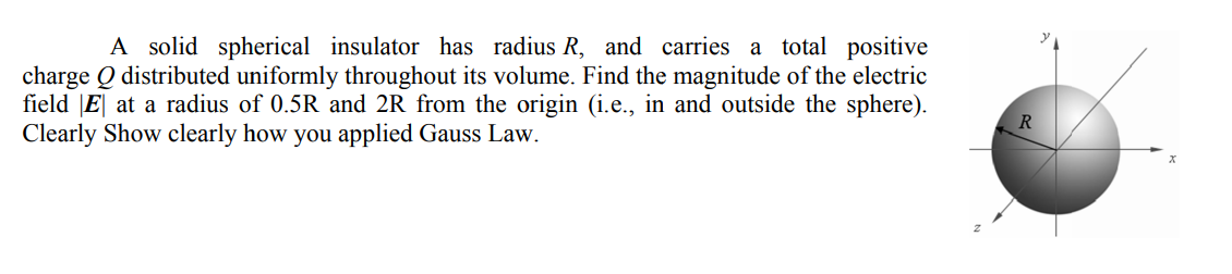 A solid spherical insulator has radius R, and carries a total positive
charge Q distributed uniformly throughout its volume. Find the magnitude of the electric
field |E| at a radius of 0.5R and 2R from the origin (i.e., in and outside the sphere).
Clearly Show clearly how you applied Gauss Law.
