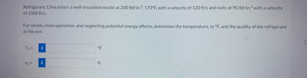 Refrigerant 134a enters a well-insulated nozzle at 200 lbf/in.², 170°F, with a velocity of 120 ft/s and exits at 90 lbf/in.² with a velocity
of 1500 ft/s.
For steady-state operation, and neglecting potential energy effects, determine the temperature, in °F, and the quality of the refrigerant
at the exit.
T₂ =
x₂ =
i
i
°F
%
G