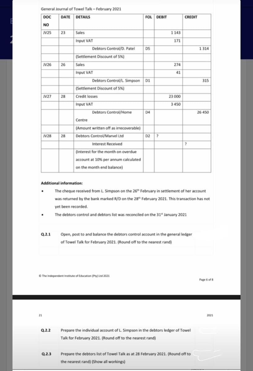 General Journal of Towel Talk - February 2021
DOC
DATE DETAILS
FOL DEBIT
CREDIT
NO
JV25
23
Sales
1143
Input VAT
171
Debtors Control/D. Patel
D5
1 314
(Settlement Discount of 5%)
JV26
26
Sales
274
Input VAT
41
Debtors Control/L. Simpson D1
315
(Settlement Discount of 5%)
JV27
28
Credit losses
23 000
Input VAT
3 450
Debtors Control/Home
D4
26 450
Centre
(Amount written off as irrecoverable)
JV28
28
Debtors Control/Marvel Ltd
D2 ?
Interest Received
?
(Interest for the month on overdue
account at 10% per annum calculated
on the month end balance)
Additional information:
The cheque received from L Simpson on the 26" February in settlement of her account
was returned by the bank marked R/D on the 28th February 2021. This transaction has not
yet been recorded.
The debtors control and debtors list was reconciled on the 31" January 2021
Q.2.1
Open, post to and balance the debtors control account in the general ledger
of Towel Talk for February 2021. (Round off to the nearest rand)
O The Independent Institute of Education (Pty) Ltd 2021
Page 6 of 8
21
2021
Q.2.2
Prepare the individual account of L. Simpson in the debtors ledger of Towel
Talk for February 2021. (Round off to the nearest rand)
Q.2.3
Prepare the debtors list of Towel Talk as at 28 February 2021. (Round off to
the nearest rand) (Show all workings)
