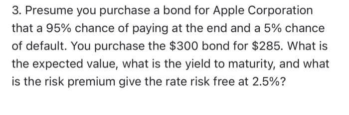 3. Presume you purchase a bond for Apple Corporation
that a 95% chance of paying at the end and a 5% chance
of default. You purchase the $300 bond for $285. What is
the expected value, what is the yield to maturity, and what
is the risk premium give the rate risk free at 2.5%?
