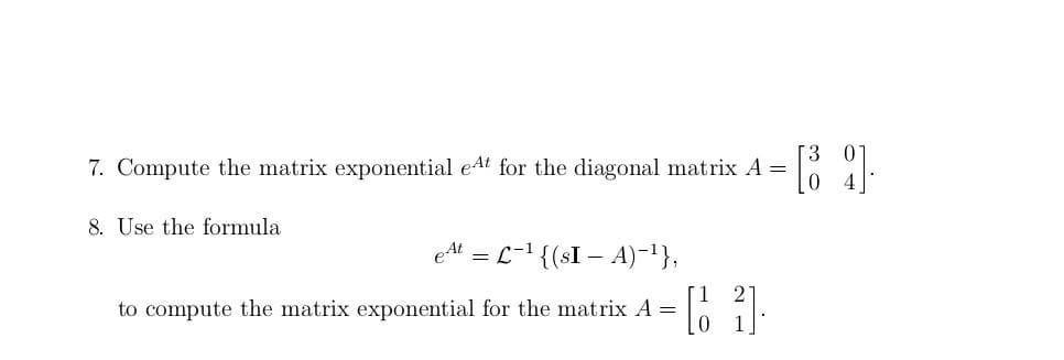7. Compute the matrix exponential eAt for the diagonal matrix A =
8. Use the formula
eAt = L-1 {(sI – A)-'},
to compute the matrix exponential for the matrix A =
