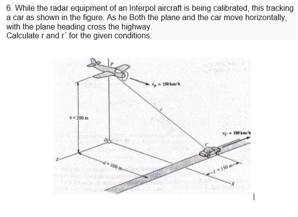 6. While the radar equipment of an Interpol aircraft is being calibrated, this tracking
a car as shown in the figure. As he Both the plane and the car move horizontally,
with the plane heading cross the highway.
Calculate r and r for the given conditions.
150 km/
A-200 m
"e- 100 km
300 m-
150 m-
