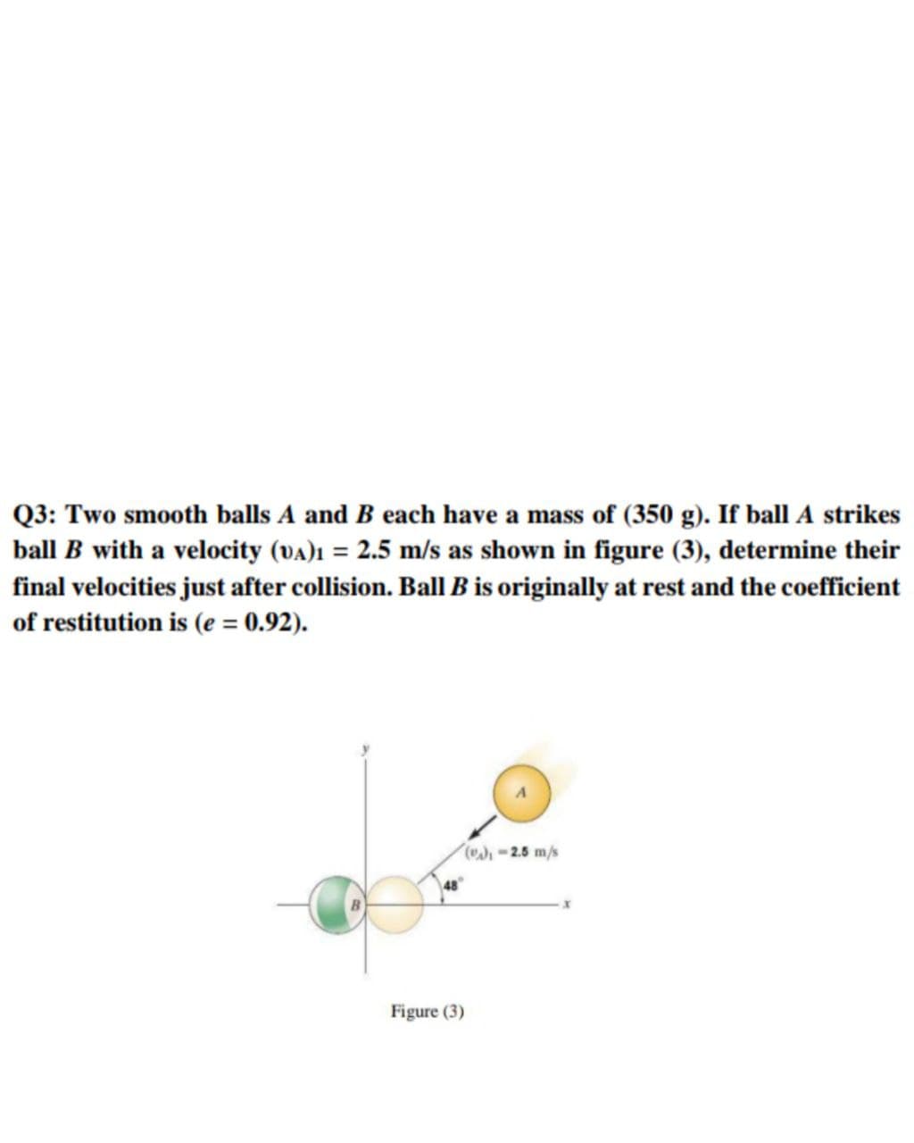 Q3: Two smooth balls A and B each have a mass of (350 g). If ball A strikes
ball B with a velocity (va)ı = 2.5 m/s as shown in figure (3), determine their
final velocities just after collision. Ball B is originally at rest and the coefficient
of restitution is (e = 0.92).
%3D
-2.5 m/s
48
Figure (3)

