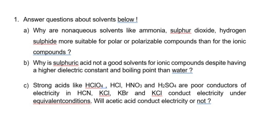 1. Answer questions about solvents below !
a) Why are nonaqueous solvents like ammonia, sulphur dioxide, hydrogen
sulphide more suitable for polar or polarizable compounds than for the ionic
compounds ?
b) Why is sulphuric acid not a good solvents for ionic compounds despite having
a higher dielectric constant and boiling point than water ?
c) Strong acids like HCIO4 , HCI, HNO3 and H2SO4 are poor conductors of
electricity in HCN, KCI, KBr and KCI conduct electricity under
equivalentconditions. Will acetic acid conduct electricity or not ?

