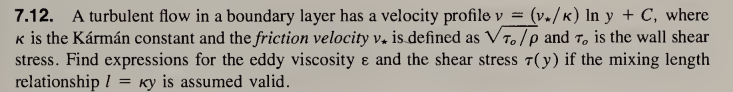 7.12. A turbulent flow in a boundary layer has a velocity profile v = · (v./k) ln y + C, where
K is the Kármán constant and the friction velocity v. is defined as VT./P and T, is the wall shear
stress. Find expressions for the eddy viscosity & and the shear stress 7(y) if the mixing length
relationship / Ky is assumed valid.