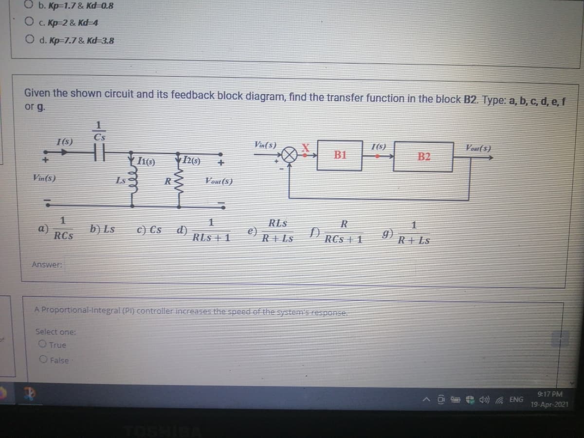 O b. Kp-1.7 & Kd-0.8
O c. Kp-2 & Kd-4
O d. Kp=7.7 & Kd-3.8
Given the shown circuit and its feedback block diagram, find the transfer function in the block B2. Type: a, b, c, d, e, f
or g.
Cs
I(s)
Vin(5)
Vour(s)
I(s)
B1
B2
Vin(s)
Ls
R
Vout(5)
RLS
e)
R+ Ls
R
a)
RCS
b) Ls
c) Cs
d)
RLS + 1
9)
R+Ls
RCs 1
Answer:
A Proportional-Integral (PI) controller increases the speed of the system's response.
Select one:
of
O True
O False
9:17 PM
4 d) A ENG
19-Apr-2021
