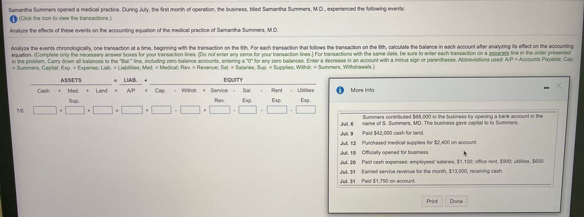 Samantha Summers opened a medical practice. During July, the first month of operation, the business, titled Samantha Summers, M.D., experienced the following events:
i (Click the icon to view the transactions.)
Analyze the effects of these events on the accounting equation of the medical practice of Samantha Summers, M.D.
Analyze the events chronologically, one transaction at a time, beginning with the transaction on the 6th. For each transaction that follows the transaction on the 6th, calculate the balance in each account after analyzing its effect on the accounting
equation. (Complete only the necessary answer boxes for your transaction lines. [Do not enter any zeros for your transaction lines.] For transactions with the same date, be sure to enter each transaction on a separate line in the order presented
in the problem. Carry down all balances to the "Bal." line, including zero balance accounts, entering a "0" for any zero balances. Enter a decrease in an account with a minus sign or parentheses. Abbreviations used: A/P = Accounts Payable; Cap.
Summers, Capital; Exp. = Expense; Liab. = Liabilities; Med. = Medical; Rev. = Revenue; Sal. = Salaries; Sup. = Supplies; Withdr. = Summers, Withdrawals.)
%3D
%3D
%3D
%3D
%3D
ASSETS
LIAB.
EQUITY
%3D
Cash
Med.
Land
A/P
Сар.
Withdr.
Service
Sal.
Rent
Utilities
i
More Info
%3D
Sup.
Rev.
Exp.
Exp.
Exp.
7/6
+
Summers contributed $68,000 in the business by opening a bank account in the
name of S. Summers, MD. The business gave capital to to Summers.
Jul. 6
Jul. 9
Paid $42,000 cash for land.
Jul. 12 Purchased medical supplies for $2,400 on account.
Jul. 15 Officially opened for business.
Jul. 20
Paid cash expenses: employees' salaries, $1,100; office rent, $900; utilities, $600.
Jul. 31
Earned service revenue for the month, $13,000, receiving cash.
Jul. 31
Paid $1,750 on account.
Print
Done
II
