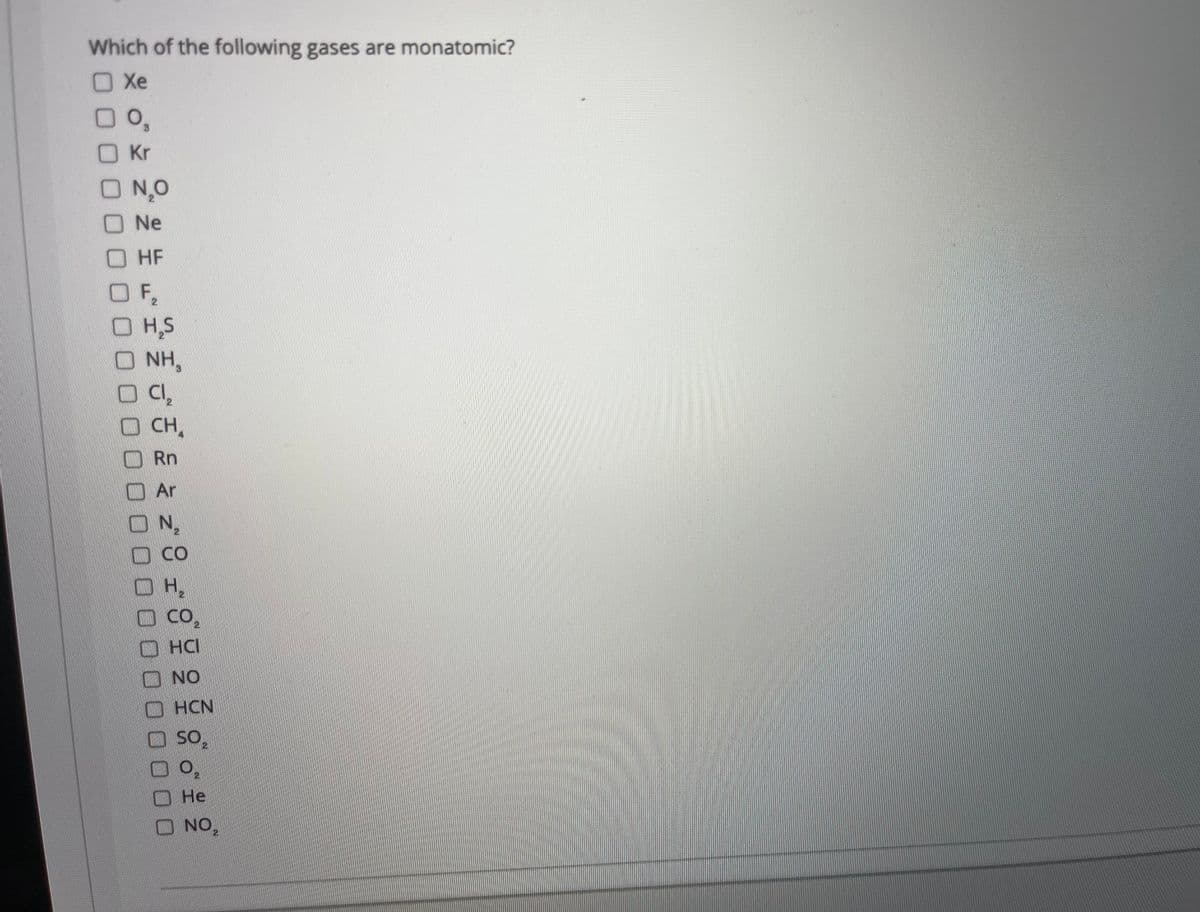 Which of the following gases are monatomic?
Xe
O Kr
O N,0
O Ne
OHF
OF,
OH,S
O NH,
2.
O CH,
O Rn
O Ar
ON,
DCO
O Co,
HCI
ロ NO
HCN
Не
O NO,
2.
