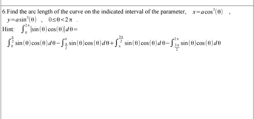 |6.Find the arc length of the curve on the indicated interval of the parameter, x=acos (0)
y=asin'(0) , 0<0<2n_
Hint: S Isin (e) cos (0)|d0=
31
S; sin (0) cos (0)d0-Sz sin(e)cos (0)d0+S? sin(0)cos(0)d0-.
sin (0)cos (0)de
