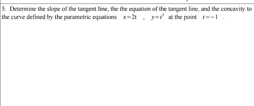 5. Determine the slope of the tangent line, the the equation of the tangent line, and the concavity to
the curve defined by the parametric equations x=2t
y=t at the point t=-1
