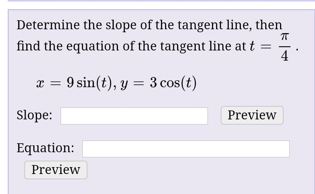 Determine the slope of the tangent line, then
find the equation of the tangent line at t =
9 sin(t), y = 3 cos(t)
Slope:
Preview
Equation:
Preview
