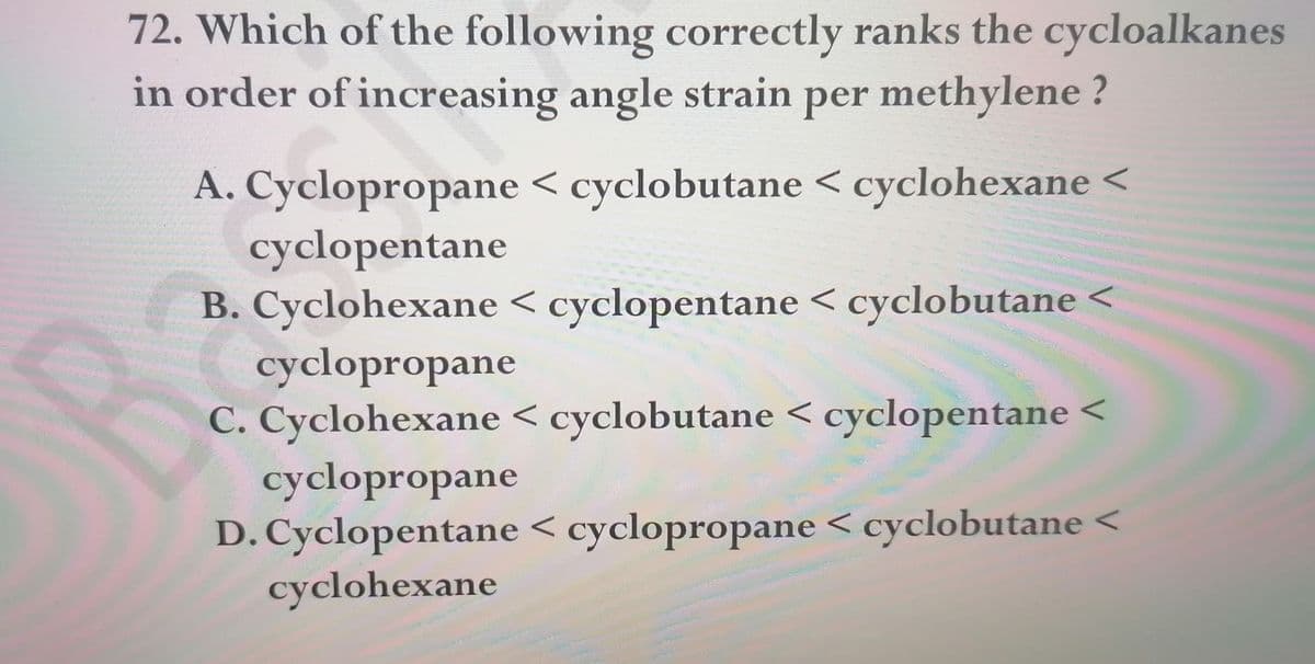72. Which of the following correctly ranks the cycloalkanes
in order of increasing angle strain per methylene ?
A. Cyclopropane < cyclobutane < cyclohexane <
cyclopentane
B. Cyclohexane < cyclopentane < cyclobutane
cyclopropane
C. Cyclohexane < cyclobutane < cyclopentane <
cyclopropane
D. Cyclopentane < cyclopropane < cyclobutane <
cyclohexane
www
wwwww
www.w
www
ww.
www

