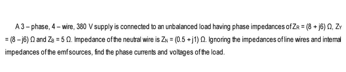 A 3– phase, 4 – wire, 380 V supply is connected to an unbalanced load having phase impedances of ZR = (8 + j6) Q, Zy
= (8 – j6) Q and ZB = 5 Q. Impedance of the neutral wire is ZN = (0.5 +j1) Q. Ignoring the impedances of line wires and intemal
%3D
impedances of the emfsources, find the phase currents and voltages of the load.
