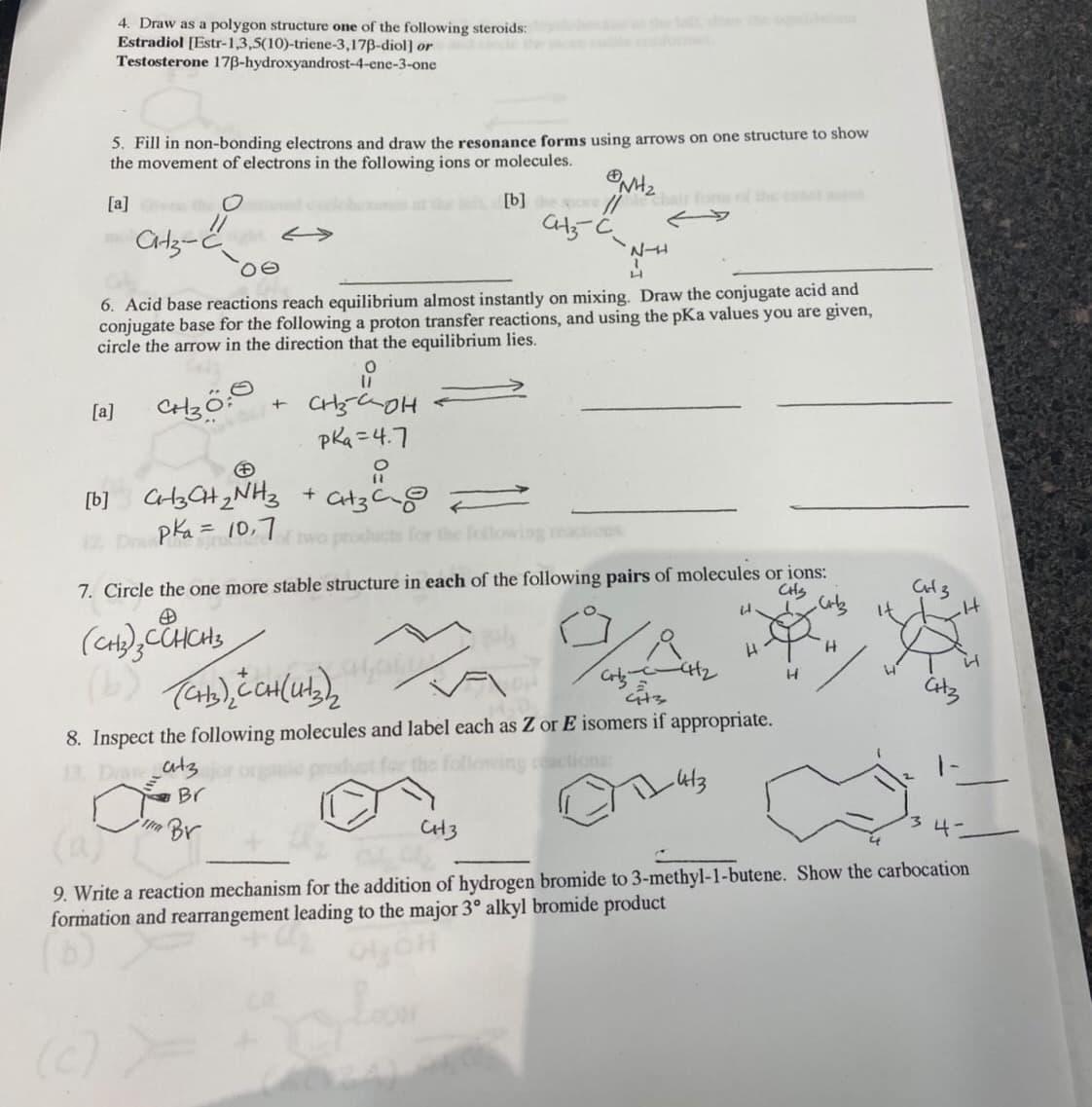 4. Draw as a polygon structure one of the following steroids:
Estradiol [Estr-1,3,5(10)-triene-3,17B-diol] or
Testosterone 17B-hydroxyandrost-4-ene-3-one
5. Fill in non-bonding electrons and draw the resonance forms using arrows on one structure to show
the movement of electrons in the following ions or molecules.
[a] th O
[b] o /
hair fom f the et
6. Acid base reactions reach equilibrium almost instantly on mixing. Draw the conjugate acid and
conjugate base for the following a proton transfer reactions, and using the pKa values you are given,
circle the arrow in the direction that the equilibrium lies.
[a]
pka =4.7
[b] C3G+2NH3 + at3
pka= 10,7
Tiwo products for the
7. Circle the one more stable structure in each of the following pairs of molecules or ions:
CHS
8. Inspect the following molecules and label each as Z or E isomers if appropriate.
atz
actions
Br
Br
CH3
9. Write a reaction mechanism for the addition of hydrogen bromide to 3-methyl-1-butene. Show the carbocation
formation and rearrangement leading to the major 3° alkyl bromide product
