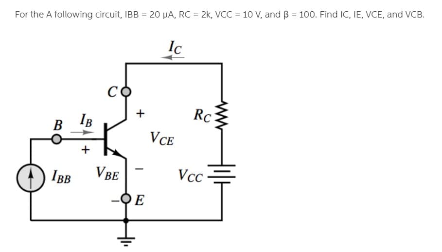 %3D
For the A following circuit, IBB = 20 µA, RC = 2k, VCC = 10 V, and B = 100. Find IC, IE, VCE, and VCB.
Ic
RC
IB
В
VCE
IBB
VBE
Vcc
E
+
