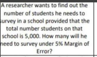 A researcher wants to find out the
number of students he needs to
urvey in a school provided that the
total number students on that
school is 5,000. How many will he
heed to survey under 5% Margin of
Error?
