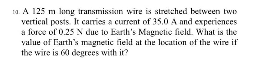 10. A 125 m long transmission wire is stretched between two
vertical posts. It carries a current of 35.0 A and experiences
a force of 0.25 N due to Earth's Magnetic field. What is the
value of Earth's magnetic field at the location of the wire if
the wire is 60 degrees with it?
