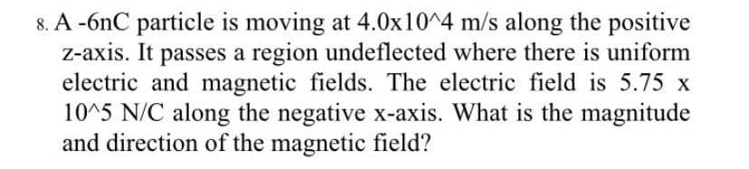 8. A -6nC particle is moving at 4.0x10^4 m/s along the positive
z-axis. It passes a region undeflected where there is uniform
electric and magnetic fields. The electric field is 5.75 x
10^5 N/C along the negative x-axis. What is the magnitude
and direction of the magnetic field?
