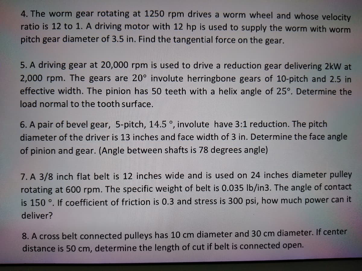 4. The worm gear rotating at 1250 rpm drives a worm wheel and whose velocity
ratio is 12 to 1. A driving motor with 12 hp is used to supply the worm with worm
pitch gear diameter of 3.5 in. Find the tangential force on the gear.
5. A driving gear at 20,000 rpm is used to drive a reduction gear delivering 2kW at
2,000 rpm. The gears are 20° involute herringbone gears of 10-pitch and 2.5 in
effective width. The pinion has 50 teeth with a helix angle of 25°. Determine the
load normal to the tooth surface.
6. A pair of bevel gear, 5-pitch, 14.5 °, involute have 3:1 reduction. The pitch
diameter of the driver is 13 inches and face width of 3 in. Determine the face angle
of pinion and gear. (Angle between shafts is 78 degrees angle)
7. A 3/8 inch flat belt is 12 inches wide and is used on 24 inches diameter pulley
rotating at 600 rpm. The specific weight of belt is 0.035 lb/in3. The angle of contact
is 150 °. If coefficient of friction is 0.3 and stress is 300 psi, how much power can it
deliver?
8. A cross belt connected pulleys has 10 cm diameter and 30 cm diameter. If center
distance is 50 cm, determine the length of cut if belt is connected open.
