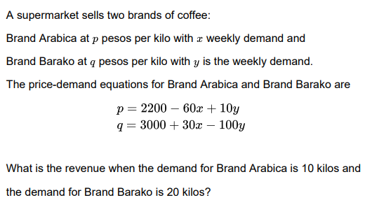 A supermarket sells two brands of coffee:
Brand Arabica at p pesos per kilo with æ weekly demand and
Brand Barako at q pesos per kilo with y is the weekly demand.
The price-demand equations for Brand Arabica and Brand Barako are
o = 2200 – 60x+ 10y
q = 3000 + 30x – 100y
p =
What is the revenue when the demand for Brand Arabica is 10 kilos and
the demand for Brand Barako is 20 kilos?
