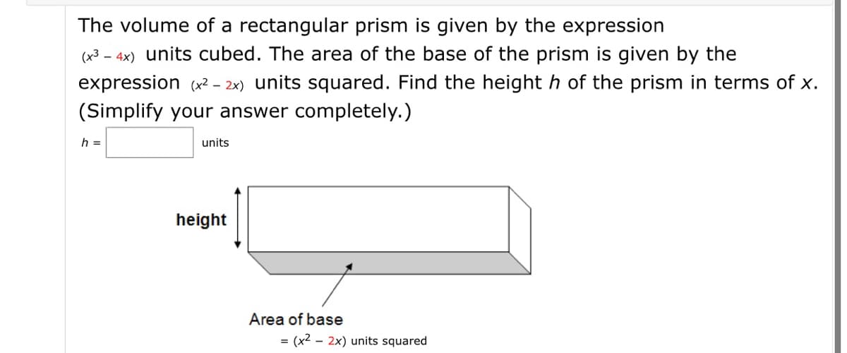 The volume of a rectangular prism is given by the expression
(x³ – 4x) units cubed. The area of the base of the prism is given by the
expression (x2 - 2x) units squared. Find the height h of the prism in terms of x.
(Simplify your answer completely.)
h =
units
height
Area of base
(x2 - 2x) units squared
