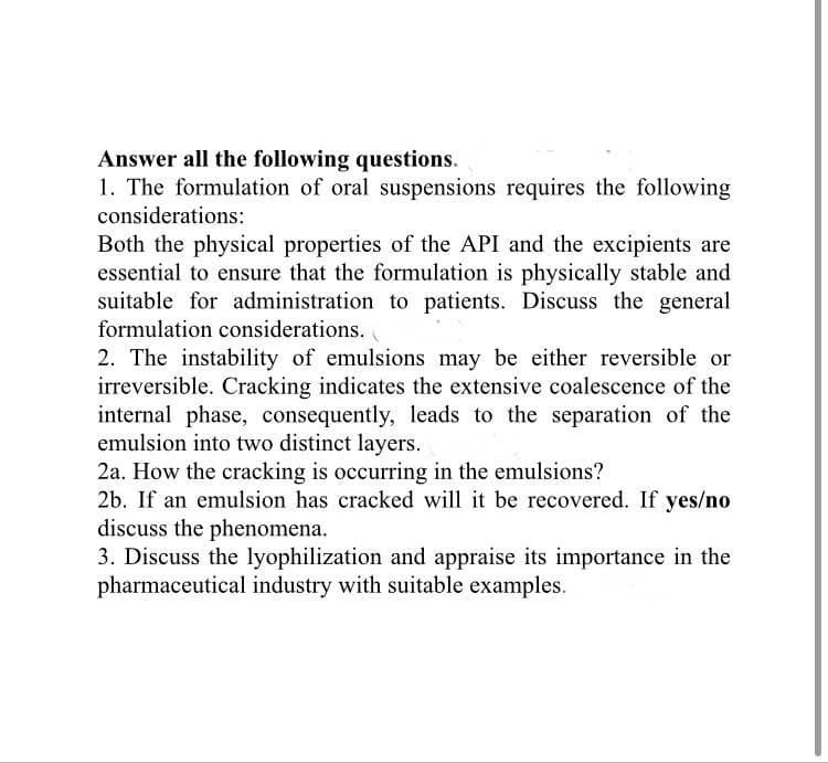Answer all the following questions.
1. The formulation of oral suspensions requires the following
considerations:
Both the physical properties of the API and the excipients are
essential to ensure that the formulation is physically stable and
suitable for administration to patients. Discuss the general
formulation considerations.
2. The instability of emulsions may be either reversible or
irreversible. Cracking indicates the extensive coalescence of the
internal phase, consequently, leads to the separation of the
emulsion into two distinct layers.
2a. How the cracking is occurring in the emulsions?
2b. If an emulsion has cracked will it be recovered. If yes/no
discuss the phenomena.
3. Discuss the lyophilization and appraise its importance in the
pharmaceutical industry with suitable examples.
