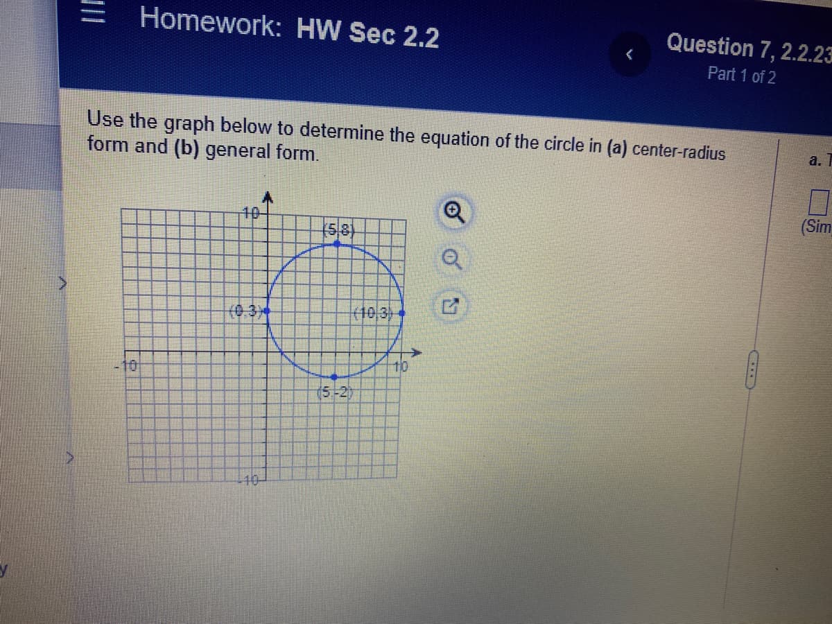 Homework: HW Sec 2.2
Question 7, 2.2.23
Part 1 of 2
Use the graph below to determine the equation of the circle in (a) center-radius
form and (b) general form.
a.
40-
(Sim
(10,3)
10
10
(5-2)
40-
